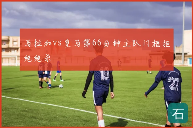 马拉加vs皇马第66分钟主队门框拒绝绝杀